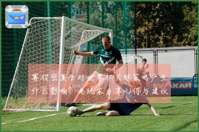 赛程密集会对世界杯买球策略产生什么影响？老玩家分享心得与建议