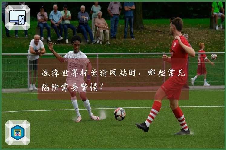 选择世界杯竞猜网站时，哪些常见陷阱需要警惕？
